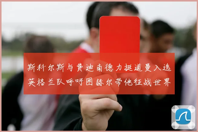 斯科尔斯与费迪南德力挺道曼入选英格兰队呼吁图赫尔带他征战世界杯
