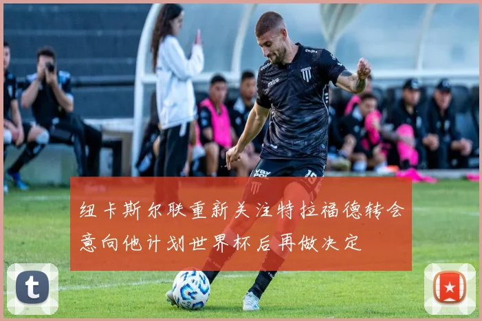 纽卡斯尔联重新关注特拉福德转会意向他计划世界杯后再做决定