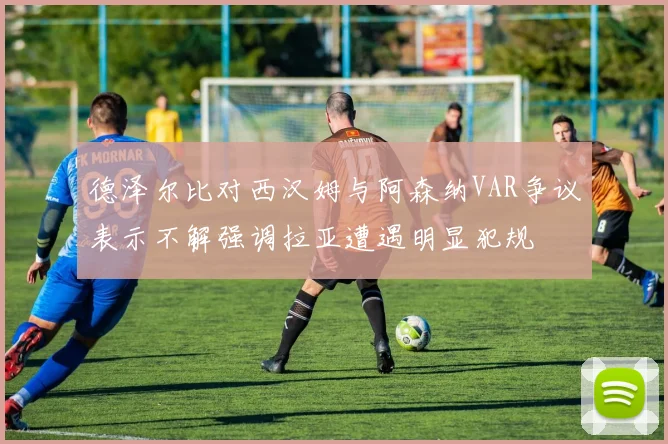德泽尔比对西汉姆与阿森纳VAR争议表示不解强调拉亚遭遇明显犯规