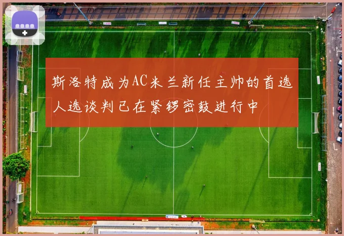 斯洛特成为AC米兰新任主帅的首选人选谈判已在紧锣密鼓进行中