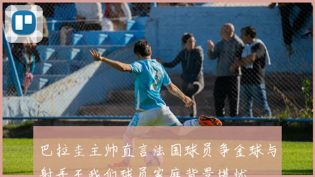 巴拉圭主帅直言法国球员争金球与射手王我们球员家庭背景堪忧