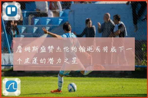 詹姆斯盛赞杰伦约翰逊或将成下一个皮蓬的潜力之星