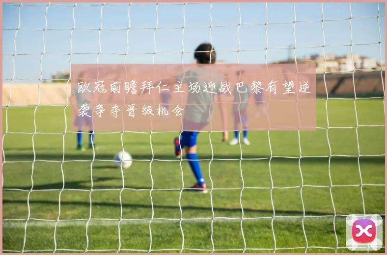 欧冠前瞻拜仁主场迎战巴黎有望逆袭争夺晋级机会