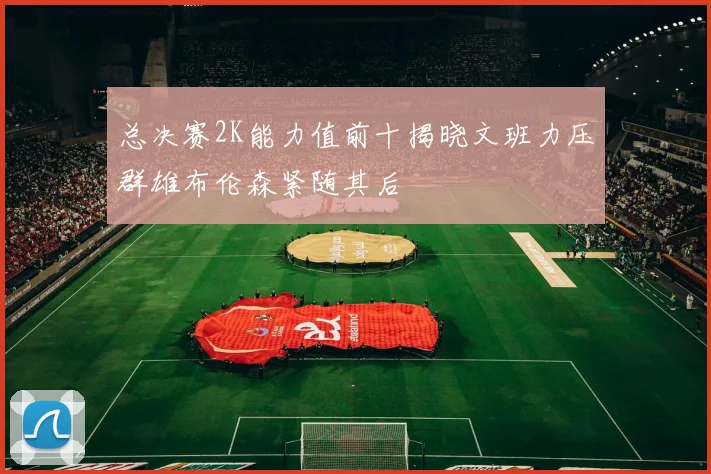 总决赛2K能力值前十揭晓文班力压群雄布伦森紧随其后