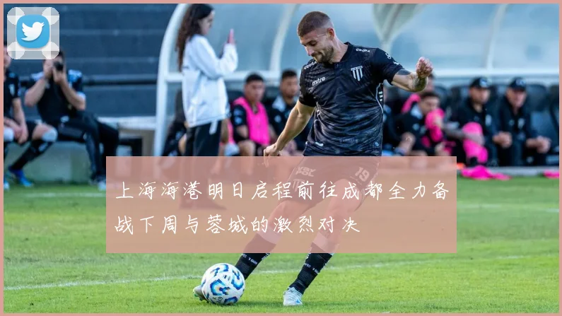 上海海港明日启程前往成都全力备战下周与蓉城的激烈对决