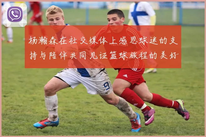 杨瀚森在社交媒体上感恩球迷的支持与陪伴共同见证篮球旅程的美好时刻