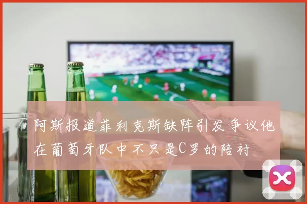 阿斯报道菲利克斯缺阵引发争议他在葡萄牙队中不只是C罗的陪衬