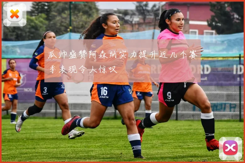 瓜帅盛赞阿森纳实力提升近几个赛季表现令人惊叹