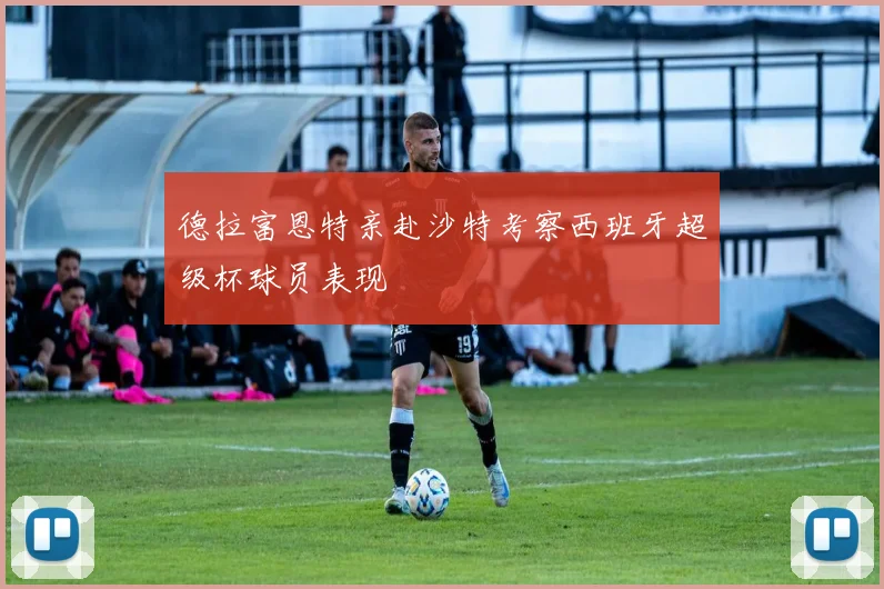 德拉富恩特亲赴沙特考察西班牙超级杯球员表现