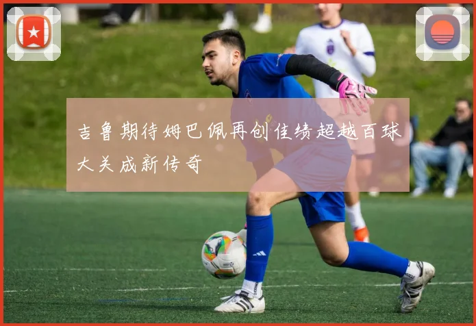 吉鲁期待姆巴佩再创佳绩超越百球大关成新传奇