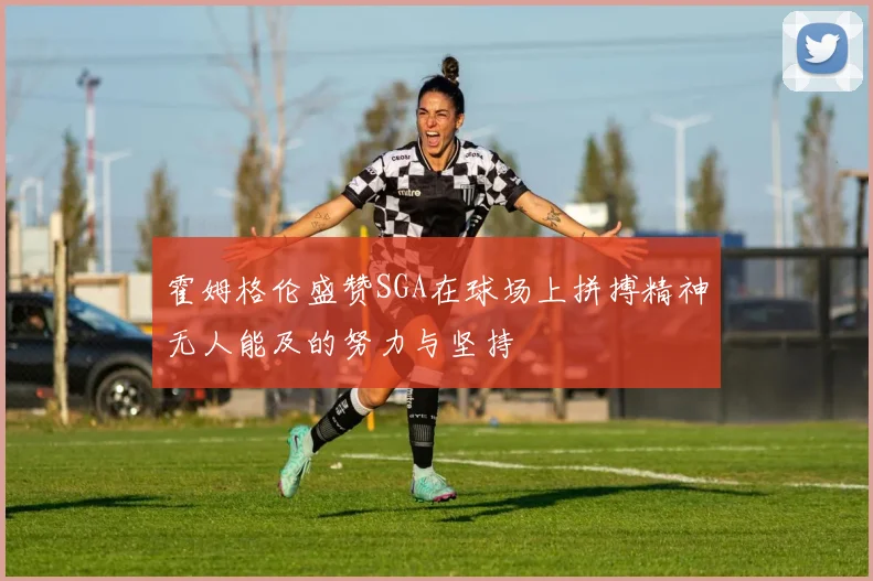 霍姆格伦盛赞SGA在球场上拼搏精神无人能及的努力与坚持