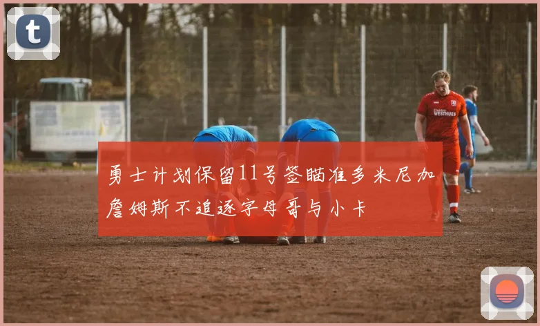 勇士计划保留11号签瞄准多米尼加詹姆斯不追逐字母哥与小卡