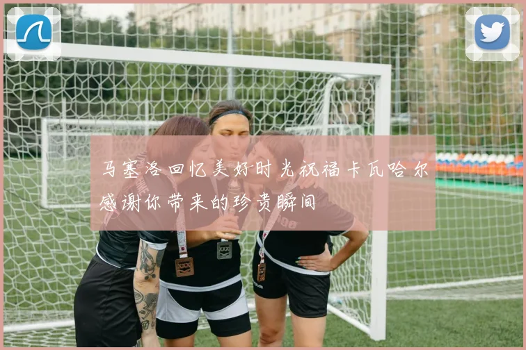 马塞洛回忆美好时光祝福卡瓦哈尔感谢你带来的珍贵瞬间