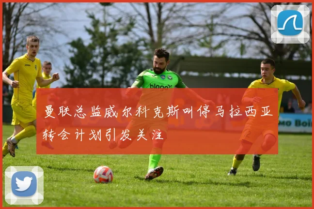 曼联总监威尔科克斯叫停马拉西亚转会计划引发关注