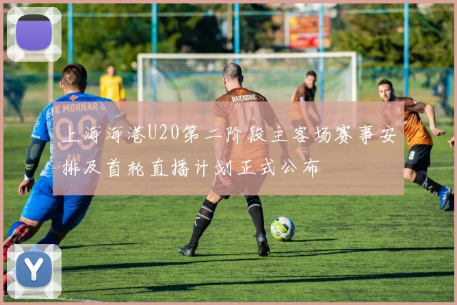 上海海港U20第二阶段主客场赛事安排及首轮直播计划正式公布