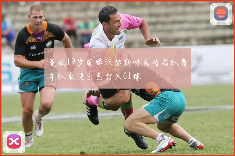 曼城19岁前锋沃赫斯特或将离队青年队表现出色打入61球