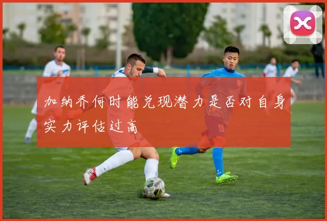 加纳乔何时能兑现潜力是否对自身实力评估过高