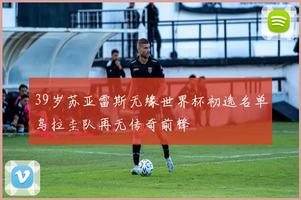 39岁苏亚雷斯无缘世界杯初选名单乌拉圭队再无传奇前锋
