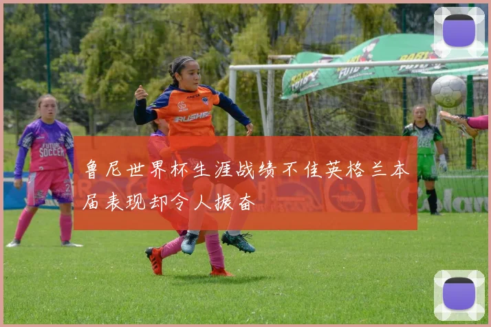 鲁尼世界杯生涯战绩不佳英格兰本届表现却令人振奋