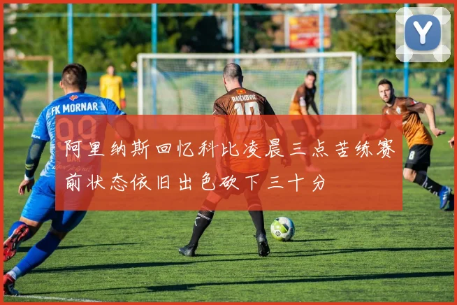 阿里纳斯回忆科比凌晨三点苦练赛前状态依旧出色砍下三十分