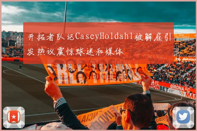 开拓者队记CaseyHoldahl被解雇引发热议震惊球迷和媒体