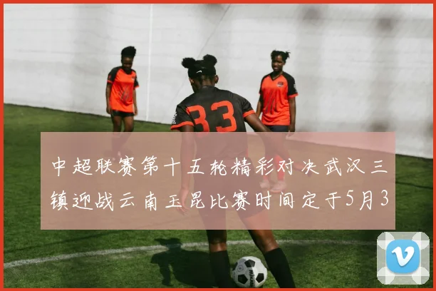 中超联赛第十五轮精彩对决武汉三镇迎战云南玉昆比赛时间定于5月31日19时35分