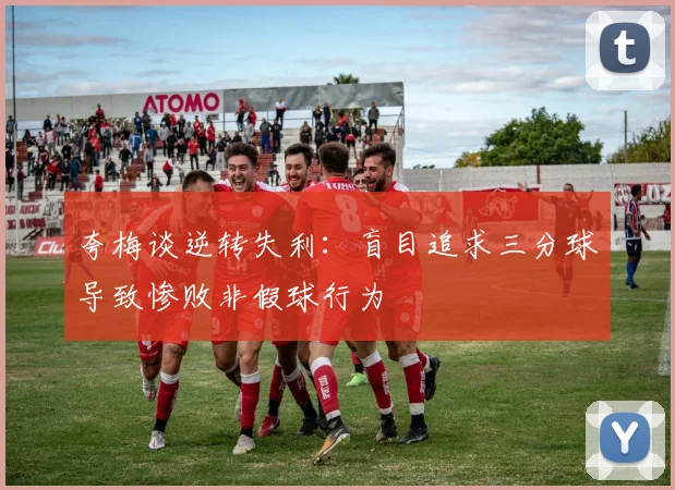 夸梅谈逆转失利：盲目追求三分球导致惨败非假球行为