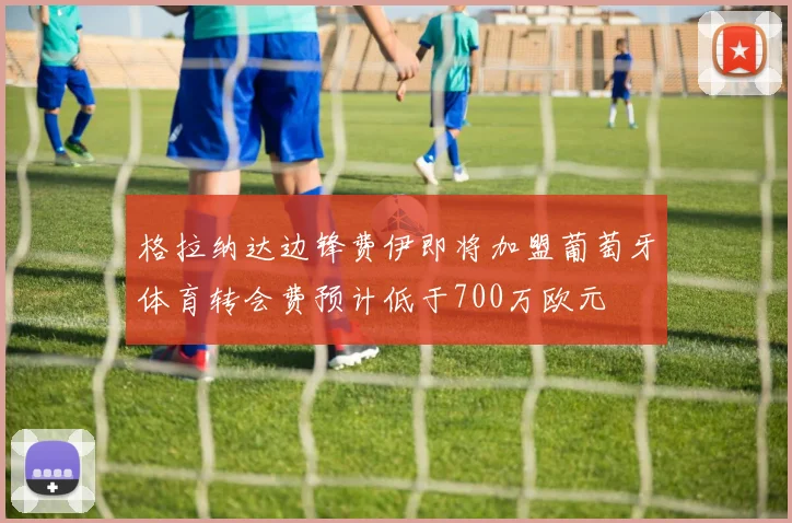 格拉纳达边锋费伊即将加盟葡萄牙体育转会费预计低于700万欧元