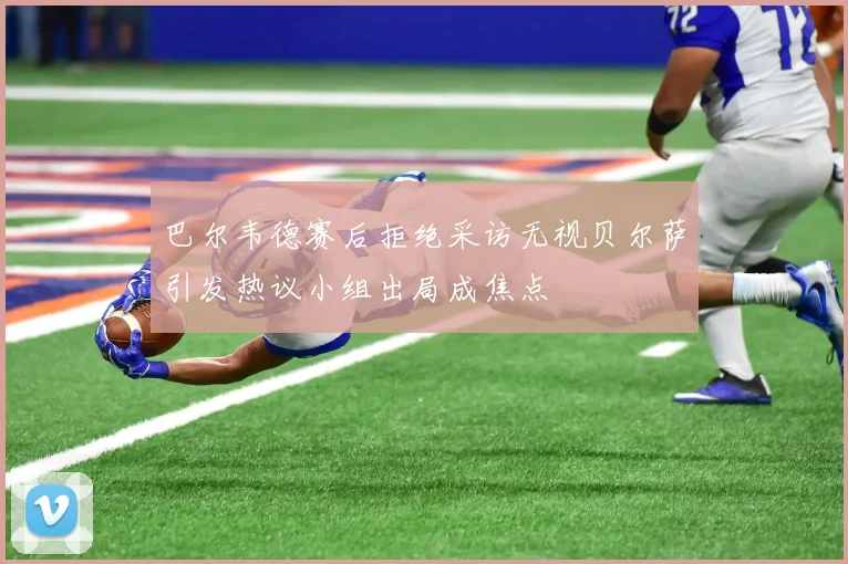 巴尔韦德赛后拒绝采访无视贝尔萨引发热议小组出局成焦点