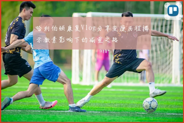 哈利伯顿康复Vlog分享变瘦历程揭示激素影响下的减重之路