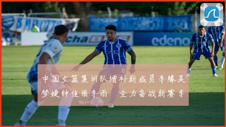 中国女篮集训队增补新成员李缘吴梦婕钟佳丽李雨汧全力备战新赛季